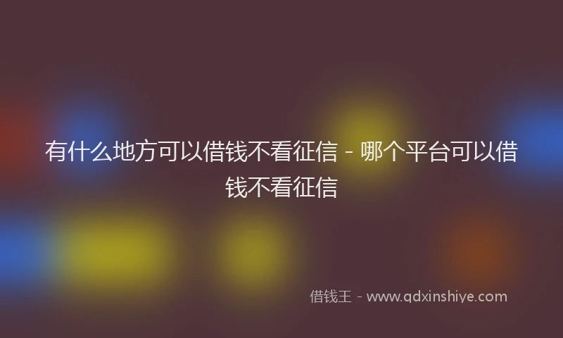 有什么地方可以借钱不看征信 - 哪个平台可以借钱不看征信