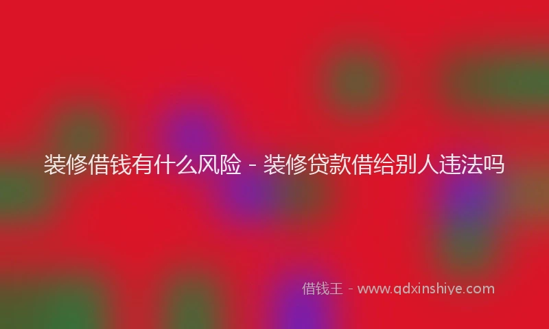 装修借钱有什么风险 - 装修贷款借给别人违法吗