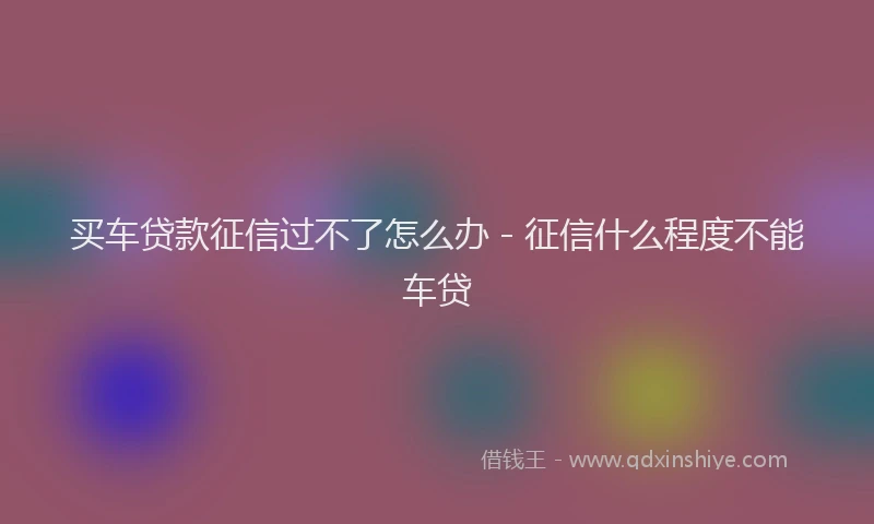买车贷款征信过不了怎么办 - 征信什么程度不能车贷
