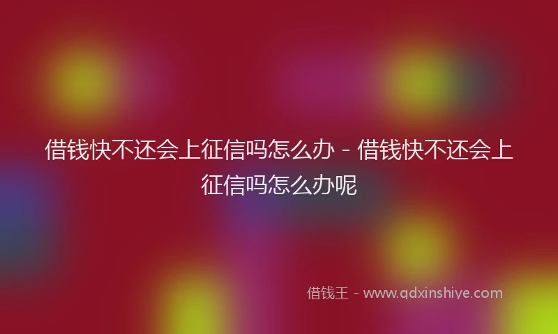 借钱快不还会上征信吗怎么办 - 借钱快不还会上征信吗怎么办呢