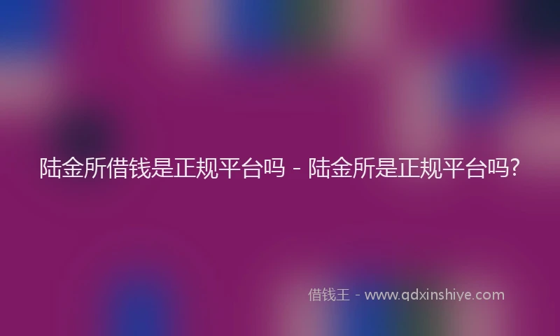 陆金所借钱是正规平台吗 - 陆金所是正规平台吗?