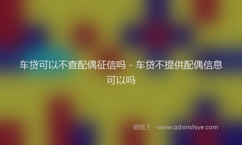 车贷可以不查配偶征信吗 - 车贷不提供配偶信息可以吗
