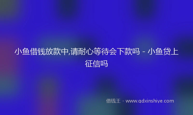 小鱼借钱放款中,请耐心等待会下款吗 - 小鱼贷上征信吗