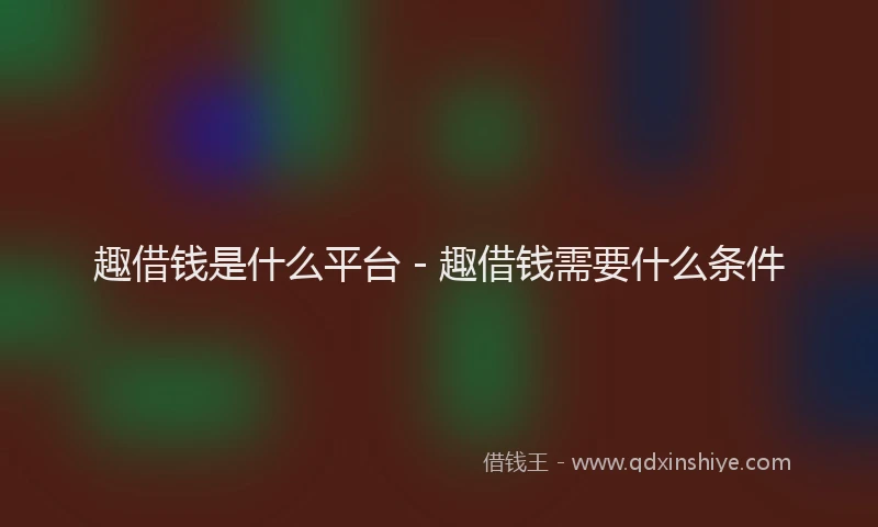 趣借钱是什么平台 - 趣借钱需要什么条件