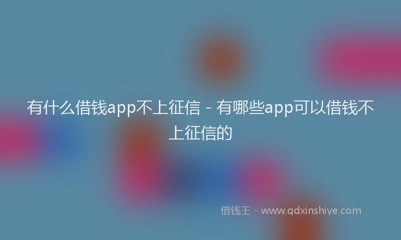 有什么借钱app不上征信 - 有哪些app可以借钱不上征信的