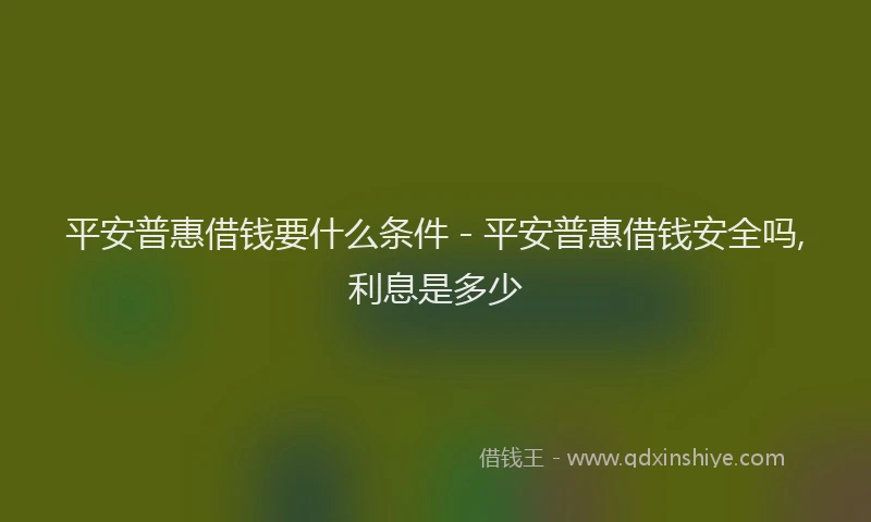 平安普惠借钱要什么条件 - 平安普惠借钱安全吗,利息是多少