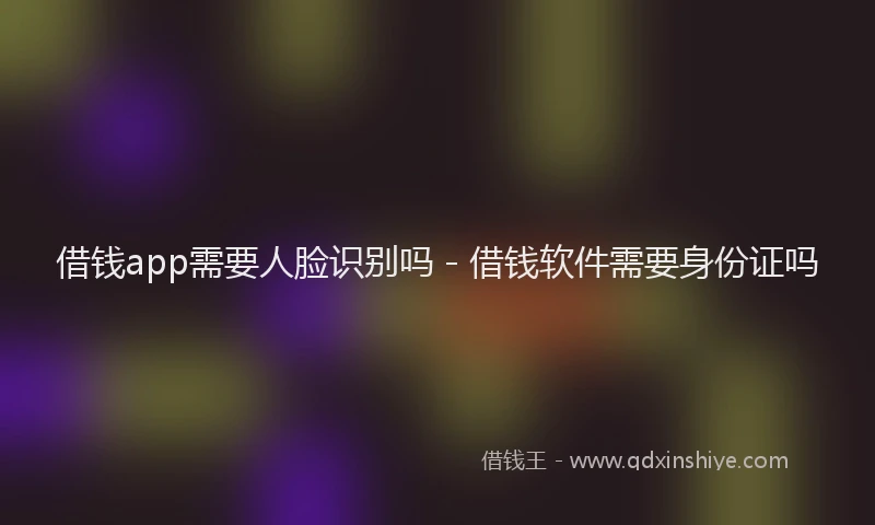 借钱app需要人脸识别吗 - 借钱软件需要身份证吗
