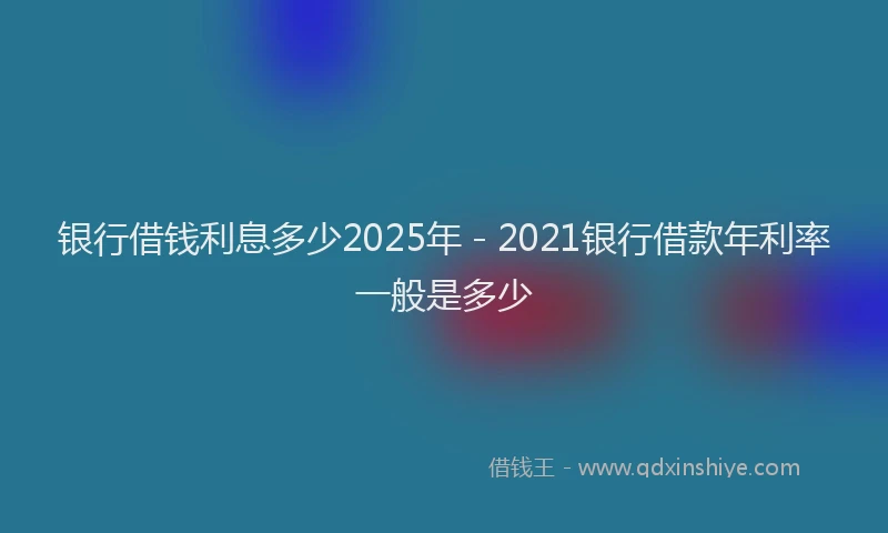银行借钱利息多少2025年 - 2021银行借款年利率一般是多少