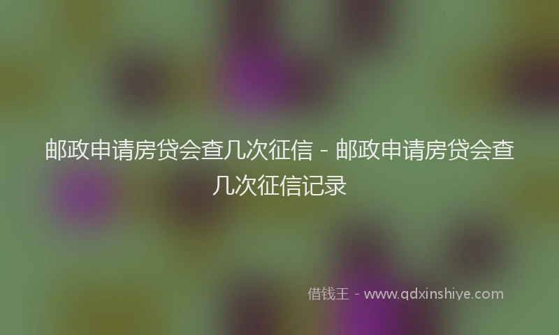 邮政申请房贷会查几次征信 - 邮政申请房贷会查几次征信记录