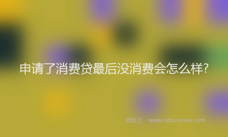 申请了消费贷最后没消费会怎么样?