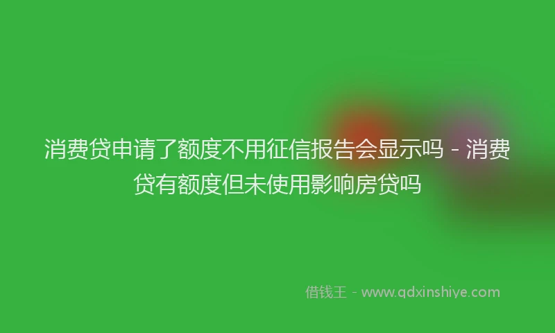 消费贷申请了额度不用征信报告会显示吗 - 消费贷有额度但未使用影响房贷吗