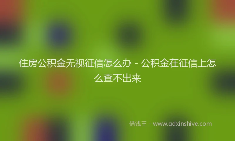 住房公积金无视征信怎么办 - 公积金在征信上怎么查不出来