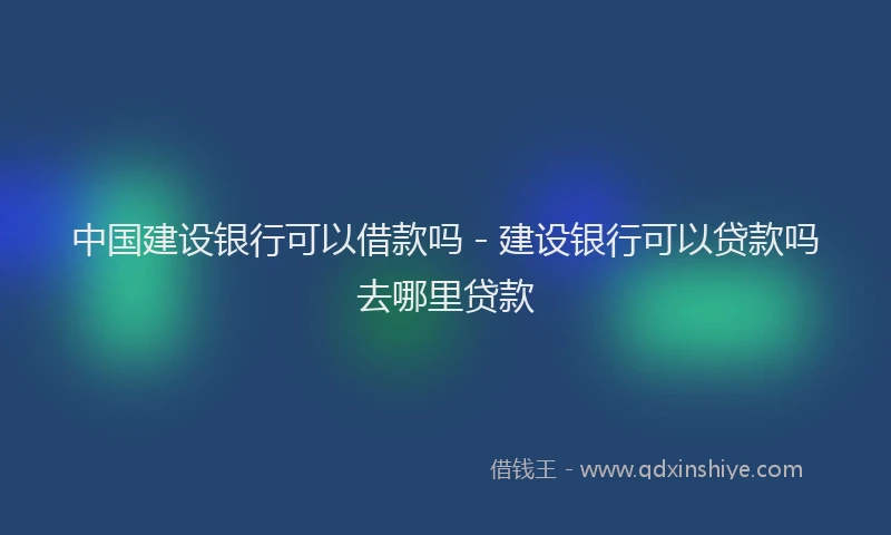 中国建设银行可以借款吗 - 建设银行可以贷款吗去哪里贷款