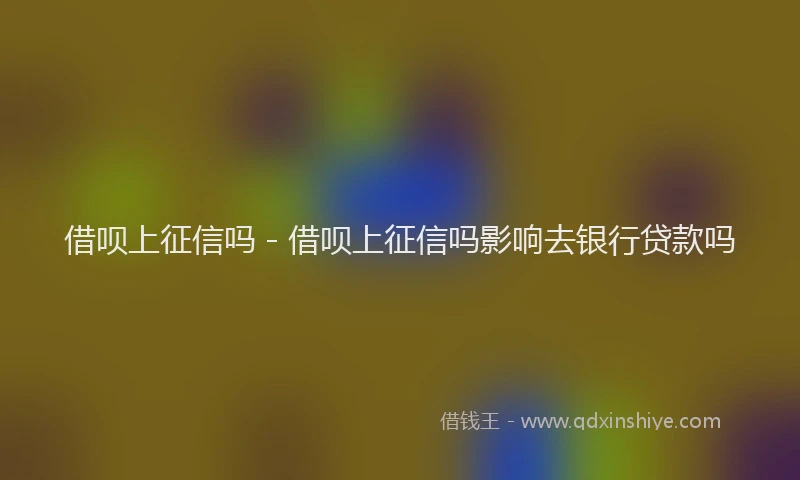 借呗上征信吗 - 借呗上征信吗影响去银行贷款吗