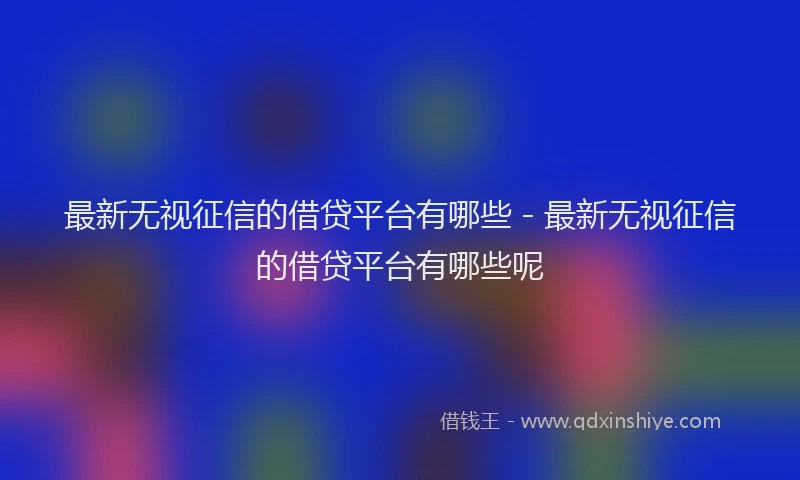 最新无视征信的借贷平台有哪些 - 最新无视征信的借贷平台有哪些呢