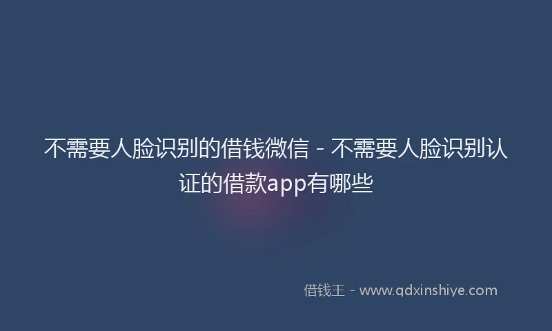不需要人脸识别的借钱微信 - 不需要人脸识别认证的借款app有哪些
