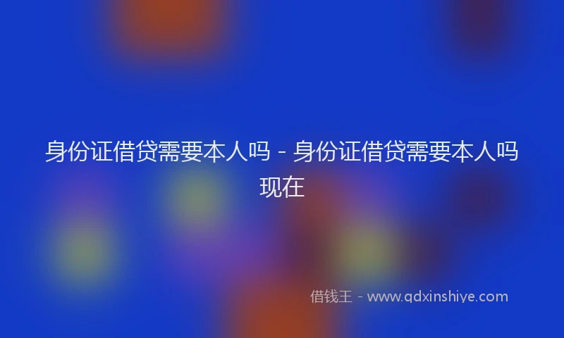 身份证借贷需要本人吗 - 身份证借贷需要本人吗现在