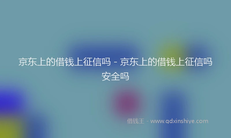 京东上的借钱上征信吗 - 京东上的借钱上征信吗安全吗