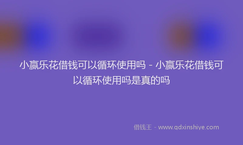 小赢乐花借钱可以循环使用吗 - 小赢乐花借钱可以循环使用吗是真的吗