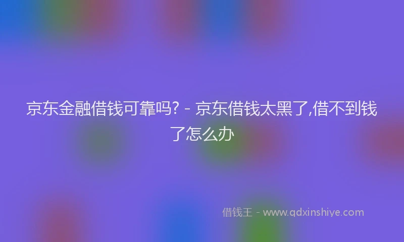 京东金融借钱可靠吗? - 京东借钱太黑了,借不到钱了怎么办