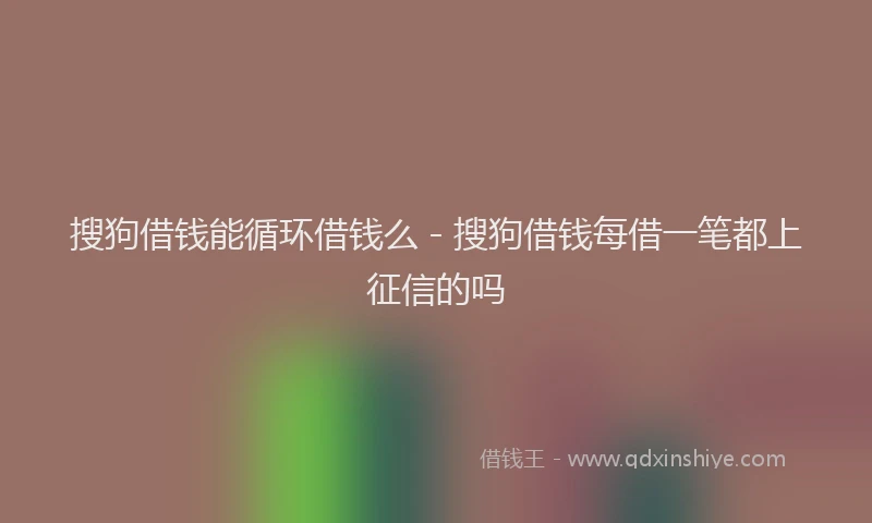 搜狗借钱能循环借钱么 - 搜狗借钱每借一笔都上征信的吗