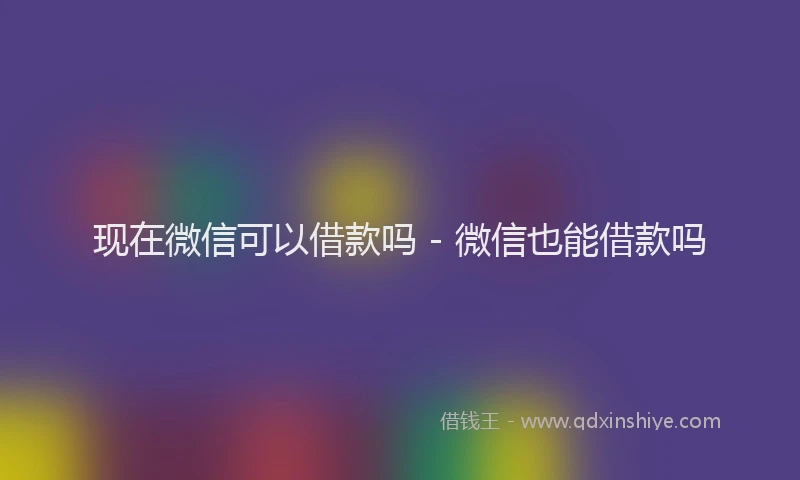 现在微信可以借款吗 - 微信也能借款吗