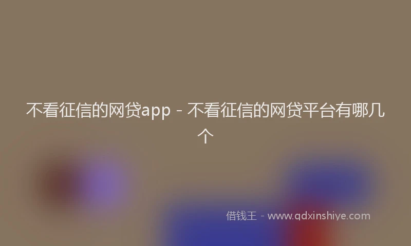 不看征信的网贷app - 不看征信的网贷平台有哪几个