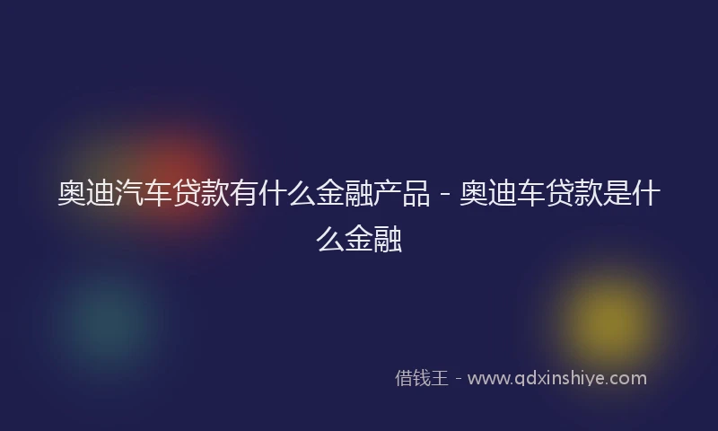 奥迪汽车贷款有什么金融产品 - 奥迪车贷款是什么金融