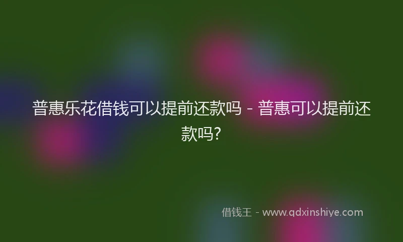普惠乐花借钱可以提前还款吗 - 普惠可以提前还款吗?