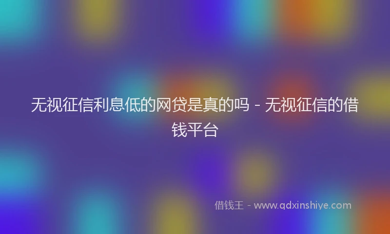 无视征信利息低的网贷是真的吗 - 无视征信的借钱平台