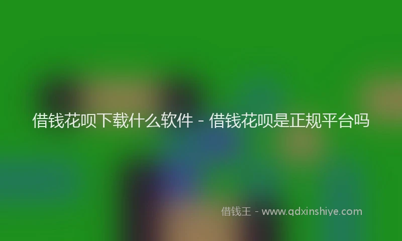 借钱花呗下载什么软件 - 借钱花呗是正规平台吗