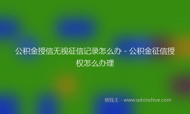 公积金授信无视征信记录怎么办 - 公积金征信授权怎么办理