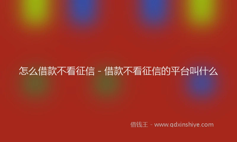 怎么借款不看征信 - 借款不看征信的平台叫什么