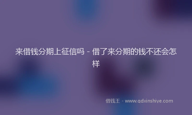 来借钱分期上征信吗 - 借了来分期的钱不还会怎样