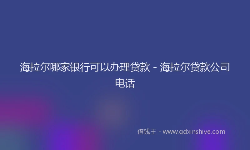 海拉尔哪家银行可以办理贷款 - 海拉尔贷款公司电话