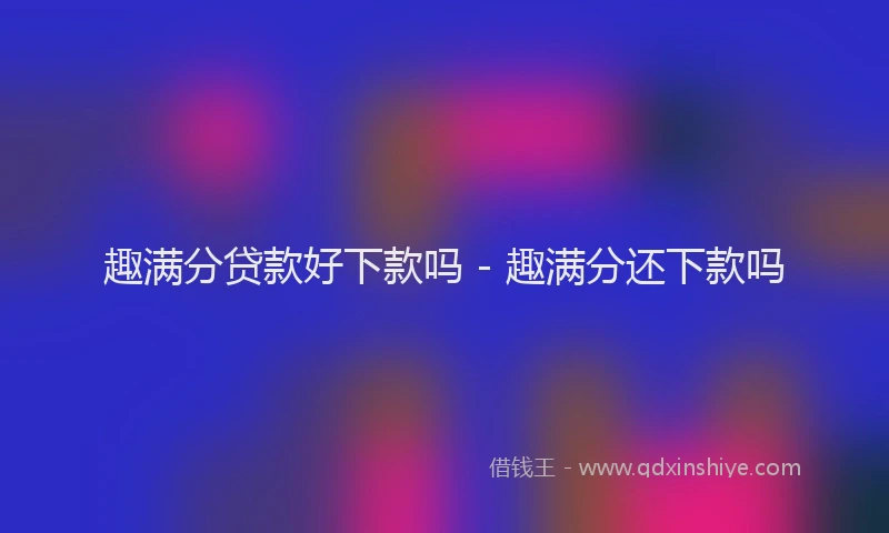 趣满分贷款好下款吗 - 趣满分还下款吗
