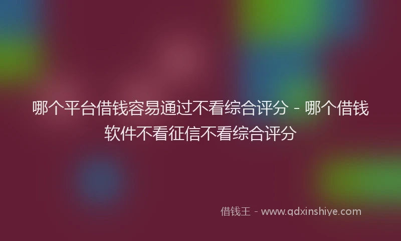 哪个平台借钱容易通过不看综合评分 - 哪个借钱软件不看征信不看综合评分