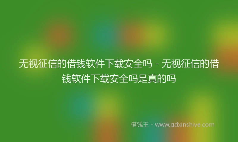 无视征信的借钱软件下载安全吗 - 无视征信的借钱软件下载安全吗是真的吗