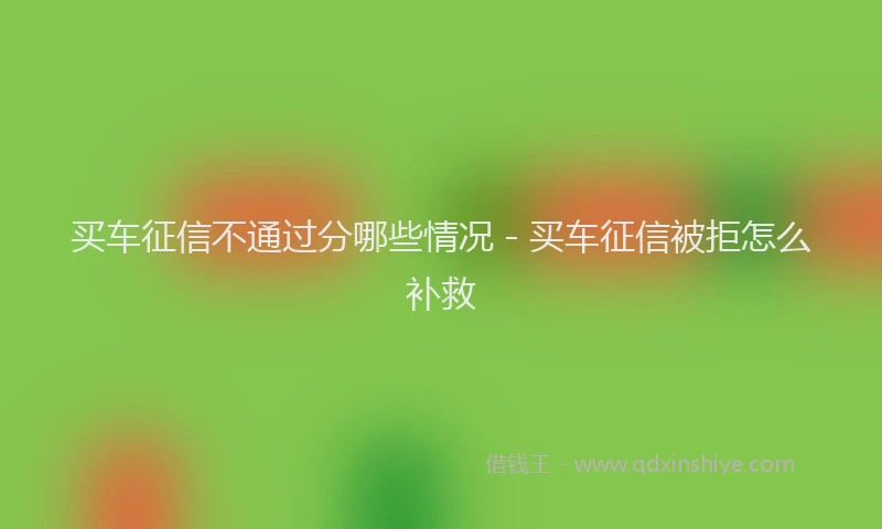 买车征信不通过分哪些情况 - 买车征信被拒怎么补救