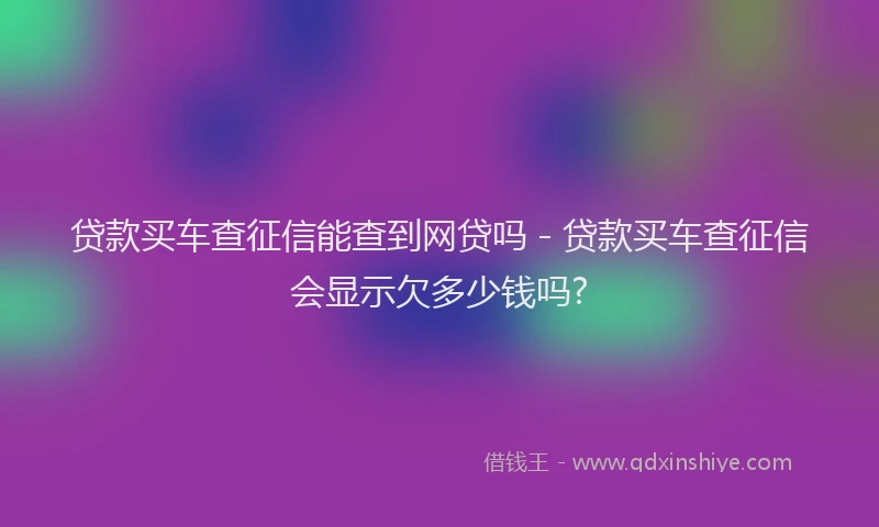 贷款买车查征信能查到网贷吗 - 贷款买车查征信会显示欠多少钱吗?