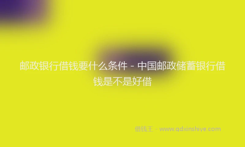 邮政银行借钱要什么条件 - 中国邮政储蓄银行借钱是不是好借