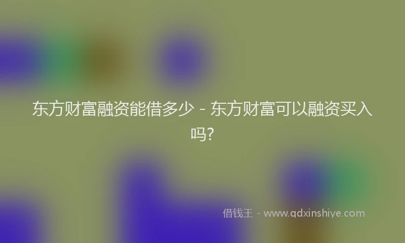 东方财富融资能借多少 - 东方财富可以融资买入吗?