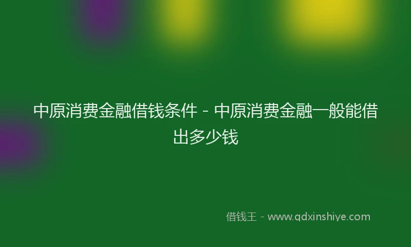 中原消费金融借钱条件 - 中原消费金融一般能借出多少钱