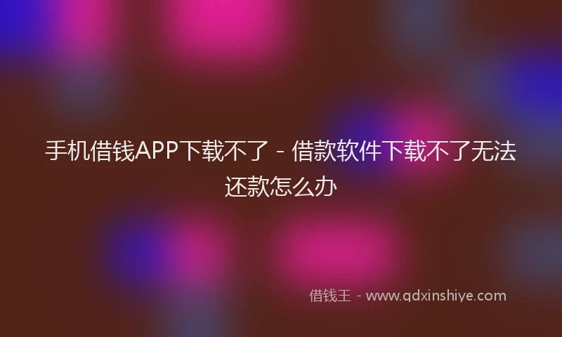 手机借钱APP下载不了 - 借款软件下载不了无法还款怎么办