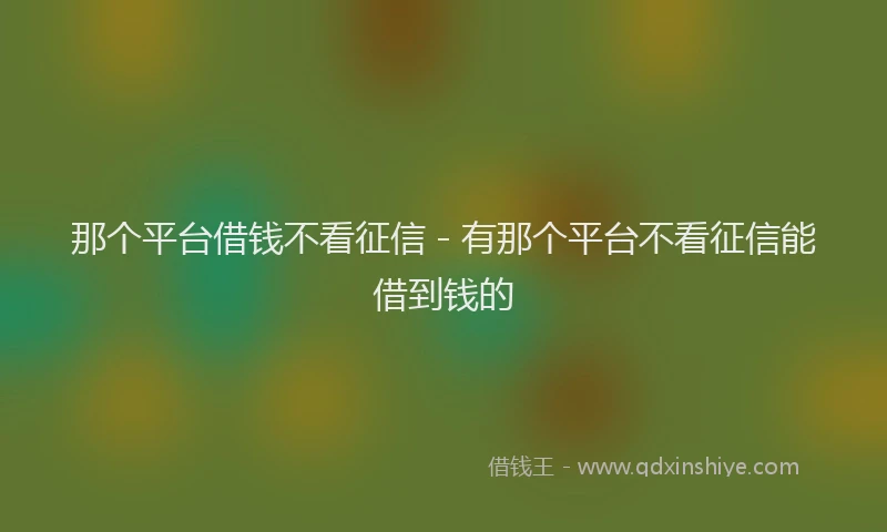 那个平台借钱不看征信 - 有那个平台不看征信能借到钱的