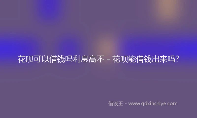 花呗可以借钱吗利息高不 - 花呗能借钱出来吗?