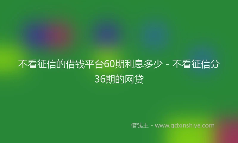 不看征信的借钱平台60期利息多少 - 不看征信分36期的网贷