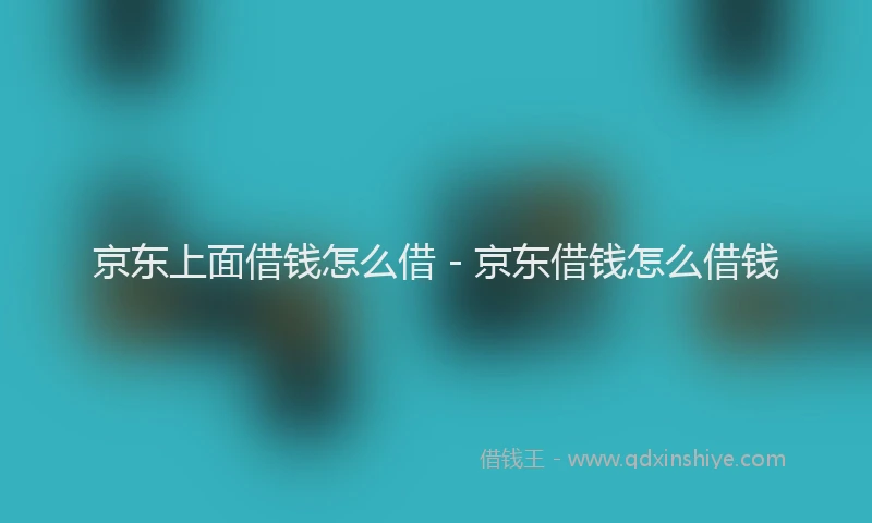 京东上面借钱怎么借 - 京东借钱怎么借钱
