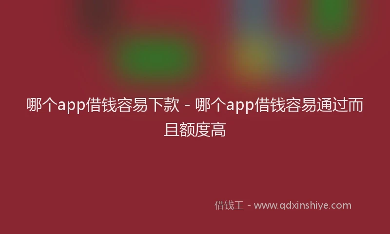 哪个app借钱容易下款 - 哪个app借钱容易通过而且额度高