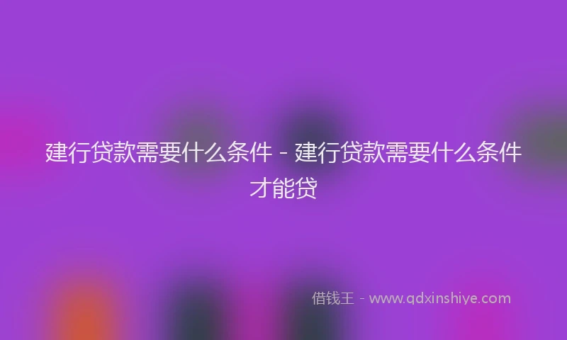 建行贷款需要什么条件 - 建行贷款需要什么条件才能贷